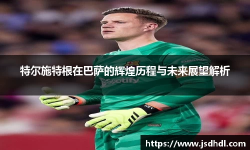 特尔施特根在巴萨的辉煌历程与未来展望解析