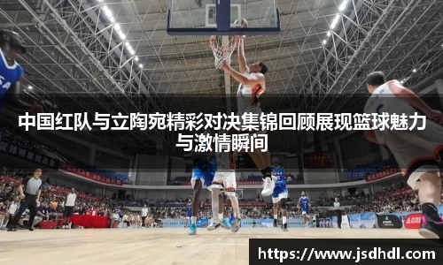 中国红队与立陶宛精彩对决集锦回顾展现篮球魅力与激情瞬间